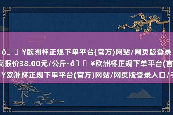 🔥欧洲杯正规下单平台(官方)网站/网页版登录入口/手机版当日最高报价38.00元/公斤-🔥欧洲杯正规下单平台(官方)网站/网页版登录入口/手机版