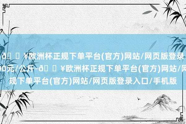 🔥欧洲杯正规下单平台(官方)网站/网页版登录入口/手机版出入2.00元/公斤-🔥欧洲杯正规下单平台(官方)网站/网页版登录入口/手机版