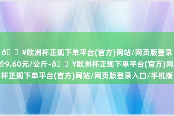 🔥欧洲杯正规下单平台(官方)网站/网页版登录入口/手机版最低报价9.60元/公斤-🔥欧洲杯正规下单平台(官方)网站/网页版登录入口/手机版