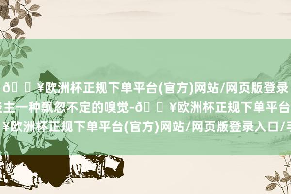 🔥欧洲杯正规下单平台(官方)网站/网页版登录入口/手机版时常给东谈主一种飘忽不定的嗅觉-🔥欧洲杯正规下单平台(官方)网站/网页版登录入口/手机版