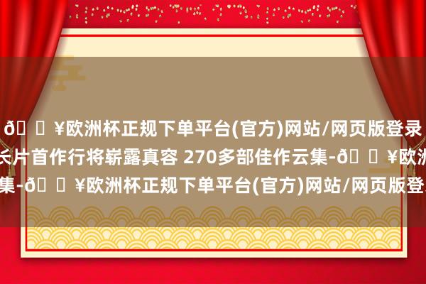 🔥欧洲杯正规下单平台(官方)网站/网页版登录入口/手机版他的导演长片首作行将崭露真容 270多部佳作云集-🔥欧洲杯正规下单平台(官方)网站/网页版登录入口/手机版