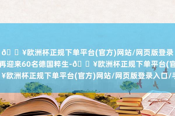 🔥欧洲杯正规下单平台(官方)网站/网页版登录入口/手机版2025年再迎来60名德国粹生-🔥欧洲杯正规下单平台(官方)网站/网页版登录入口/手机版