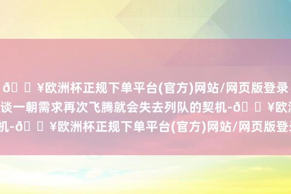 🔥欧洲杯正规下单平台(官方)网站/网页版登录入口/手机版因为他们知谈一朝需求再次飞腾就会失去列队的契机-🔥欧洲杯正规下单平台(官方)网站/网页版登录入口/手机版