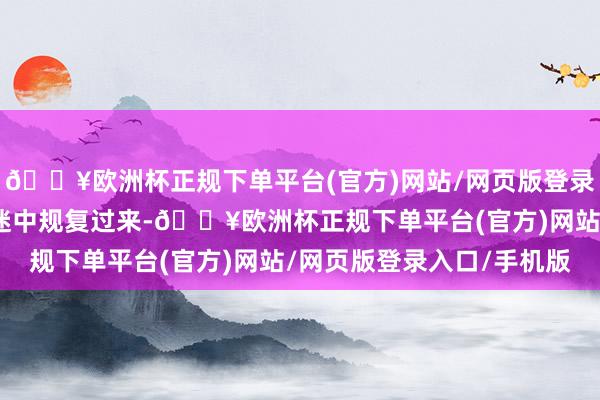 🔥欧洲杯正规下单平台(官方)网站/网页版登录入口/手机版材干从低迷中规复过来-🔥欧洲杯正规下单平台(官方)网站/网页版登录入口/手机版