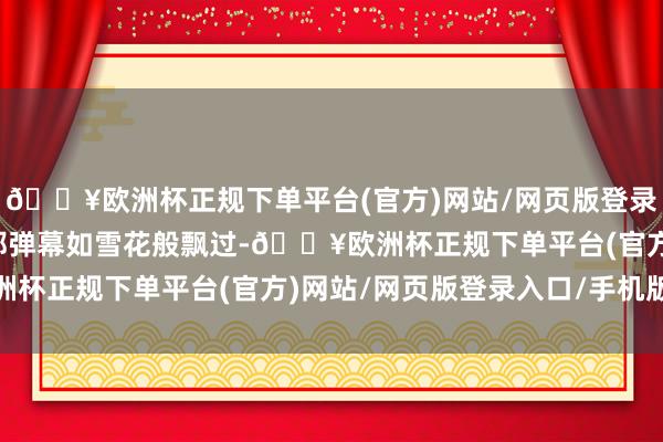 🔥欧洲杯正规下单平台(官方)网站/网页版登录入口/手机版紧接着大都弹幕如雪花般飘过-🔥欧洲杯正规下单平台(官方)网站/网页版登录入口/手机版