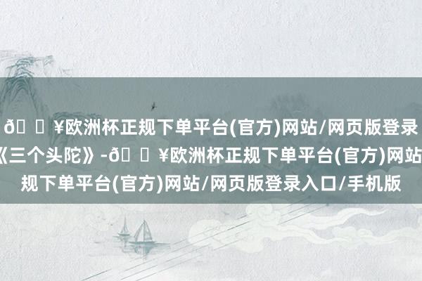 🔥欧洲杯正规下单平台(官方)网站/网页版登录入口/手机版动画片：《三个头陀》-🔥欧洲杯正规下单平台(官方)网站/网页版登录入口/手机版