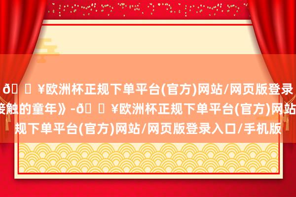 🔥欧洲杯正规下单平台(官方)网站/网页版登录入口/手机版译制片《接触的童年》-🔥欧洲杯正规下单平台(官方)网站/网页版登录入口/手机版