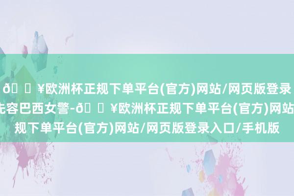 🔥欧洲杯正规下单平台(官方)网站/网页版登录入口/手机版本期主要先容巴西女警-🔥欧洲杯正规下单平台(官方)网站/网页版登录入口/手机版