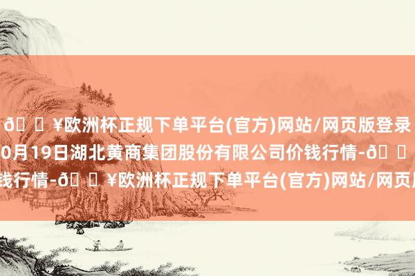 🔥欧洲杯正规下单平台(官方)网站/网页版登录入口/手机版2024年10月19日湖北黄商集团股份有限公司价钱行情-🔥欧洲杯正规下单平台(官方)网站/网页版登录入口/手机版