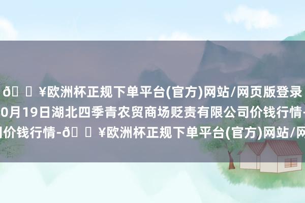 🔥欧洲杯正规下单平台(官方)网站/网页版登录入口/手机版2024年10月19日湖北四季青农贸商场贬责有限公司价钱行情-🔥欧洲杯正规下单平台(官方)网站/网页版登录入口/手机版