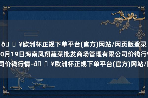 🔥欧洲杯正规下单平台(官方)网站/网页版登录入口/手机版2024年10月19日海南凤翔蔬菜批发商场管理有限公司价钱行情-🔥欧洲杯正规下单平台(官方)网站/网页版登录入口/手机版