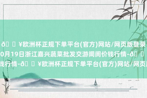 🔥欧洲杯正规下单平台(官方)网站/网页版登录入口/手机版2024年10月19日浙江嘉兴蔬菜批发交游阛阓价钱行情-🔥欧洲杯正规下单平台(官方)网站/网页版登录入口/手机版