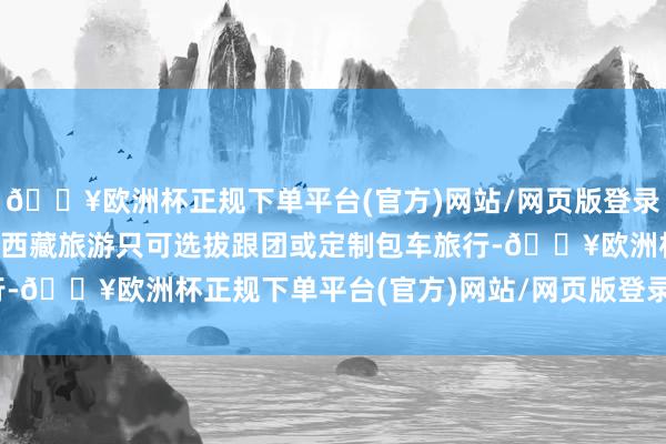 🔥欧洲杯正规下单平台(官方)网站/网页版登录入口/手机版番邦旅客去西藏旅游只可选拔跟团或定制包车旅行-🔥欧洲杯正规下单平台(官方)网站/网页版登录入口/手机版