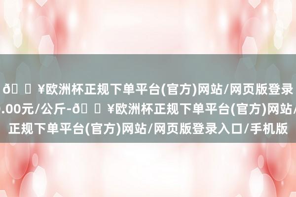 🔥欧洲杯正规下单平台(官方)网站/网页版登录入口/手机版收支20.00元/公斤-🔥欧洲杯正规下单平台(官方)网站/网页版登录入口/手机版