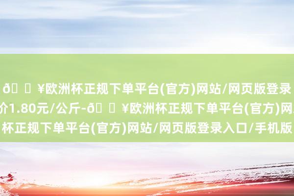 🔥欧洲杯正规下单平台(官方)网站/网页版登录入口/手机版最低报价1.80元/公斤-🔥欧洲杯正规下单平台(官方)网站/网页版登录入口/手机版