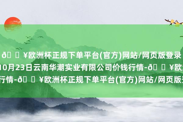 🔥欧洲杯正规下单平台(官方)网站/网页版登录入口/手机版2024年10月23日云南华潮实业有限公司价钱行情-🔥欧洲杯正规下单平台(官方)网站/网页版登录入口/手机版