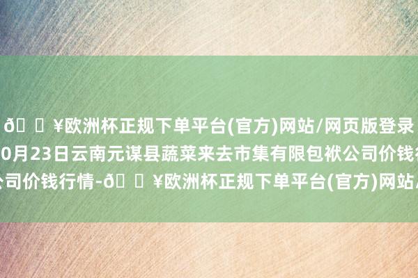 🔥欧洲杯正规下单平台(官方)网站/网页版登录入口/手机版2024年10月23日云南元谋县蔬菜来去市集有限包袱公司价钱行情-🔥欧洲杯正规下单平台(官方)网站/网页版登录入口/手机版