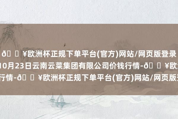 🔥欧洲杯正规下单平台(官方)网站/网页版登录入口/手机版2024年10月23日云南云菜集团有限公司价钱行情-🔥欧洲杯正规下单平台(官方)网站/网页版登录入口/手机版