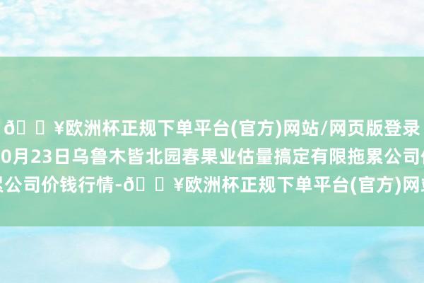 🔥欧洲杯正规下单平台(官方)网站/网页版登录入口/手机版2024年10月23日乌鲁木皆北园春果业估量搞定有限拖累公司价钱行情-🔥欧洲杯正规下单平台(官方)网站/网页版登录入口/手机版