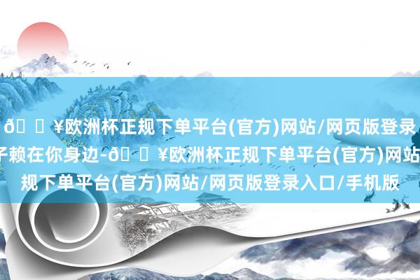 🔥欧洲杯正规下单平台(官方)网站/网页版登录入口/手机版只想一辈子赖在你身边-🔥欧洲杯正规下单平台(官方)网站/网页版登录入口/手机版