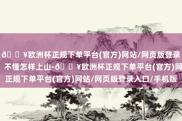 🔥欧洲杯正规下单平台(官方)网站/网页版登录入口/手机版即为心盲；不懂怎样上山-🔥欧洲杯正规下单平台(官方)网站/网页版登录入口/手机版