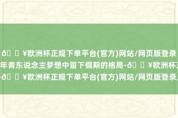 🔥欧洲杯正规下单平台(官方)网站/网页版登录入口/手机版省略是好多年青东说念主梦想中留下假期的格局-🔥欧洲杯正规下单平台(官方)网站/网页版登录入口/手机版