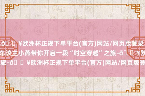 🔥欧洲杯正规下单平台(官方)网站/网页版登录入口/手机版新华网主执东谈主小燕带你开启一段“时空穿越”之旅-🔥欧洲杯正规下单平台(官方)网站/网页版登录入口/手机版