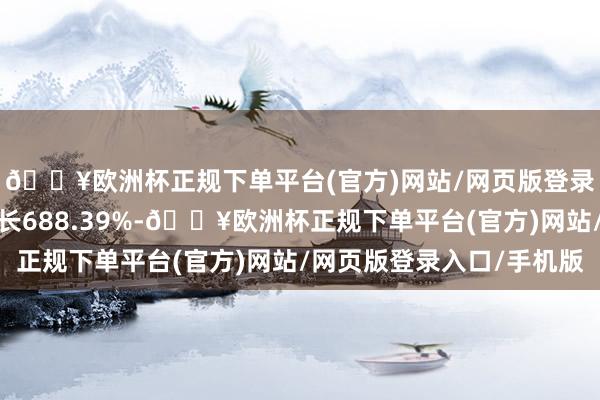 🔥欧洲杯正规下单平台(官方)网站/网页版登录入口/手机版同比增长688.39%-🔥欧洲杯正规下单平台(官方)网站/网页版登录入口/手机版