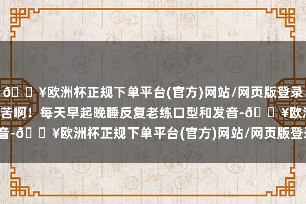 🔥欧洲杯正规下单平台(官方)网站/网页版登录入口/手机版那叫一个刻苦啊！每天早起晚睡反复老练口型和发音-🔥欧洲杯正规下单平台(官方)网站/网页版登录入口/手机版