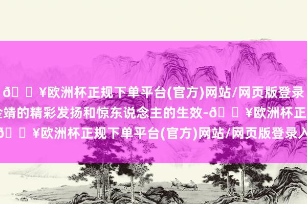 🔥欧洲杯正规下单平台(官方)网站/网页版登录入口/手机版我见证了金靖的精彩发扬和惊东说念主的生效-🔥欧洲杯正规下单平台(官方)网站/网页版登录入口/手机版