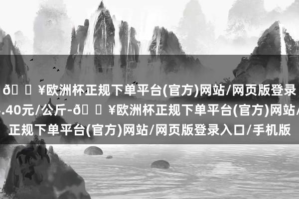 🔥欧洲杯正规下单平台(官方)网站/网页版登录入口/手机版进出34.40元/公斤-🔥欧洲杯正规下单平台(官方)网站/网页版登录入口/手机版