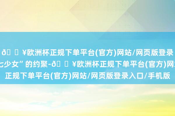 🔥欧洲杯正规下单平台(官方)网站/网页版登录入口/手机版开启与“七少女”的约聚-🔥欧洲杯正规下单平台(官方)网站/网页版登录入口/手机版