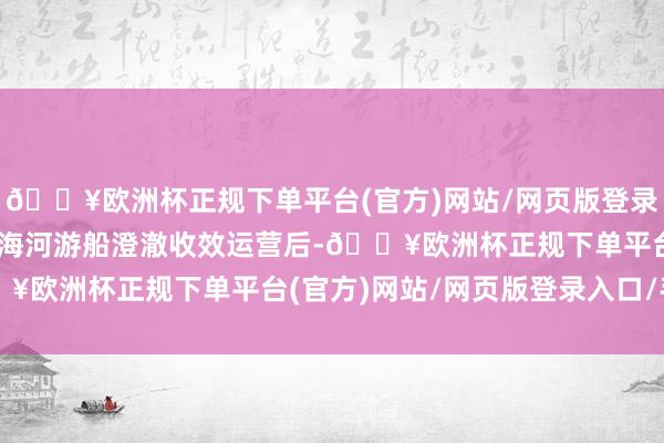 🔥欧洲杯正规下单平台(官方)网站/网页版登录入口/手机版 继杨柳青海河游船澄澈收效运营后-🔥欧洲杯正规下单平台(官方)网站/网页版登录入口/手机版