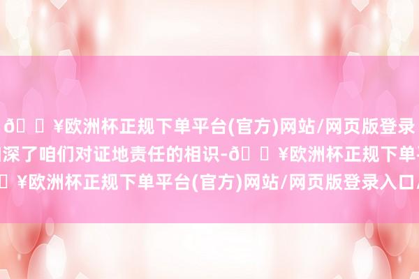 🔥欧洲杯正规下单平台(官方)网站/网页版登录入口/手机版“这不仅加深了咱们对证地责任的相识-🔥欧洲杯正规下单平台(官方)网站/网页版登录入口/手机版