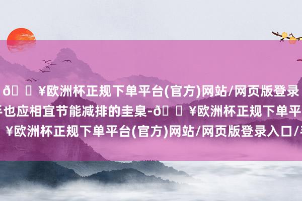 🔥欧洲杯正规下单平台(官方)网站/网页版登录入口/手机版斥地的动手也应相宜节能减排的圭臬-🔥欧洲杯正规下单平台(官方)网站/网页版登录入口/手机版