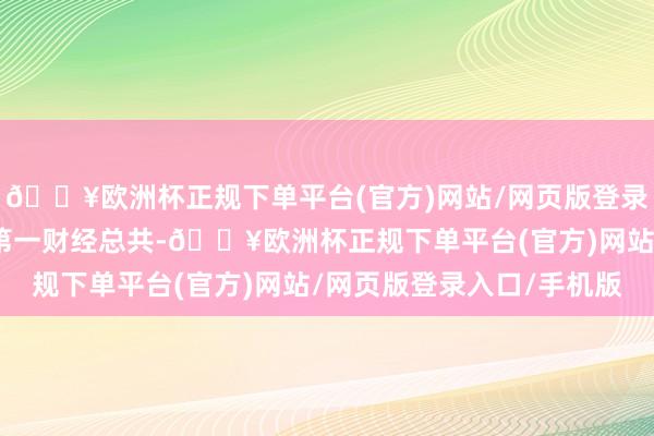 🔥欧洲杯正规下单平台(官方)网站/网页版登录入口/手机版著述权归第一财经总共-🔥欧洲杯正规下单平台(官方)网站/网页版登录入口/手机版