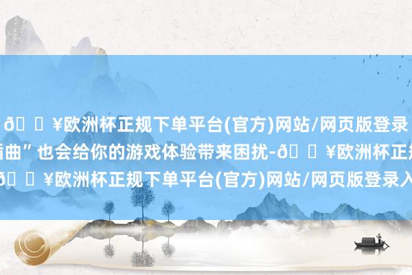 🔥欧洲杯正规下单平台(官方)网站/网页版登录入口/手机版这些“小插曲”也会给你的游戏体验带来困扰-🔥欧洲杯正规下单平台(官方)网站/网页版登录入口/手机版