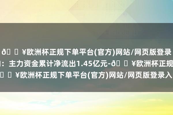 🔥欧洲杯正规下单平台(官方)网站/网页版登录入口/手机版资金流向：主力资金累计净流出1.45亿元-🔥欧洲杯正规下单平台(官方)网站/网页版登录入口/手机版