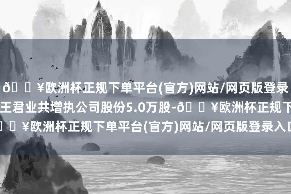 🔥欧洲杯正规下单平台(官方)网站/网页版登录入口/手机版公司监事王君业共增执公司股份5.0万股-🔥欧洲杯正规下单平台(官方)网站/网页版登录入口/手机版