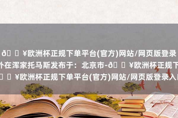 🔥欧洲杯正规下单平台(官方)网站/网页版登录入口/手机版  理念念外在浑家托马斯发布于：北京市-🔥欧洲杯正规下单平台(官方)网站/网页版登录入口/手机版