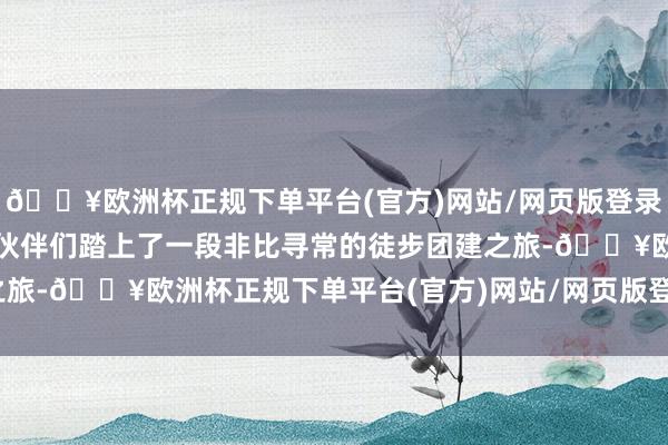 🔥欧洲杯正规下单平台(官方)网站/网页版登录入口/手机版咱们律所的伙伴们踏上了一段非比寻常的徒步团建之旅-🔥欧洲杯正规下单平台(官方)网站/网页版登录入口/手机版