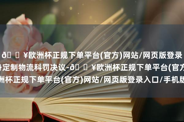 🔥欧洲杯正规下单平台(官方)网站/网页版登录入口/手机版为客户量身定制物流科罚决议-🔥欧洲杯正规下单平台(官方)网站/网页版登录入口/手机版