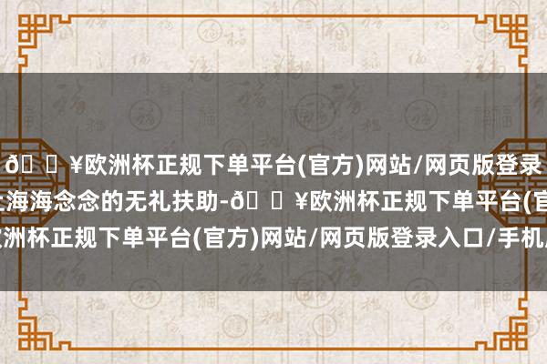 🔥欧洲杯正规下单平台(官方)网站/网页版登录入口/手机版并得到了上海海念念的无礼扶助-🔥欧洲杯正规下单平台(官方)网站/网页版登录入口/手机版