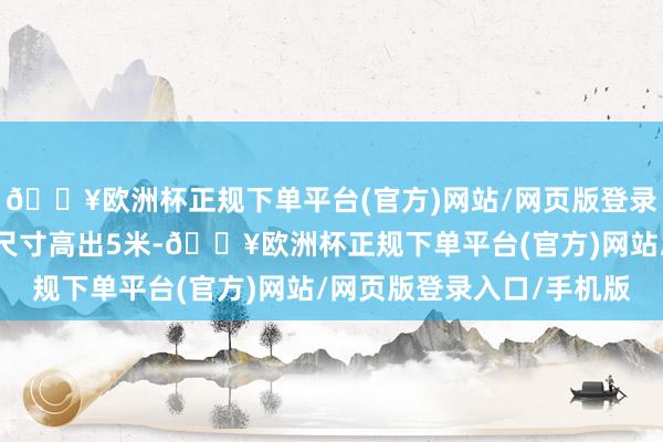 🔥欧洲杯正规下单平台(官方)网站/网页版登录入口/手机版最大概述尺寸高出5米-🔥欧洲杯正规下单平台(官方)网站/网页版登录入口/手机版