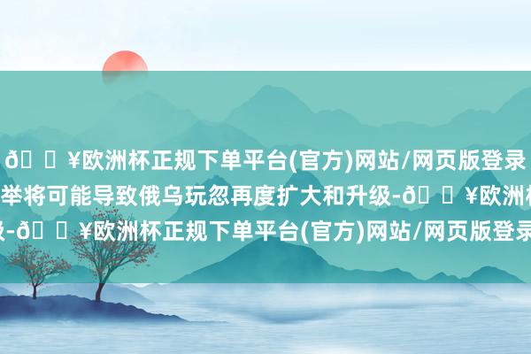 🔥欧洲杯正规下单平台(官方)网站/网页版登录入口/手机版由于系念此举将可能导致俄乌玩忽再度扩大和升级-🔥欧洲杯正规下单平台(官方)网站/网页版登录入口/手机版