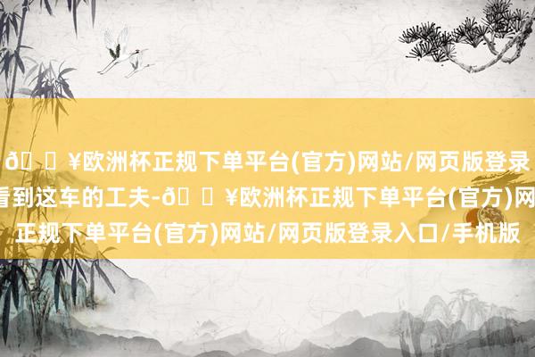 🔥欧洲杯正规下单平台(官方)网站/网页版登录入口/手机版我第一次看到这车的工夫-🔥欧洲杯正规下单平台(官方)网站/网页版登录入口/手机版